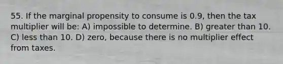 55. If the marginal propensity to consume is 0.9, then the tax multiplier will be: A) impossible to determine. B) greater than 10. C) less than 10. D) zero, because there is no multiplier effect from taxes.