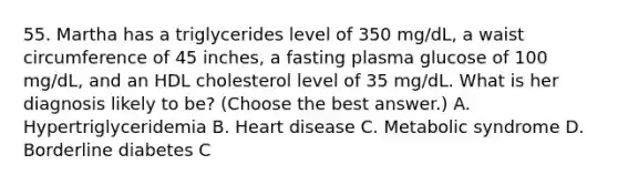 55. Martha has a triglycerides level of 350 mg/dL, a waist circumference of 45 inches, a fasting plasma glucose of 100 mg/dL, and an HDL cholesterol level of 35 mg/dL. What is her diagnosis likely to be? (Choose the best answer.) A. Hypertriglyceridemia B. Heart disease C. Metabolic syndrome D. Borderline diabetes C