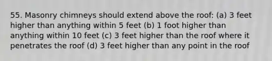 55. Masonry chimneys should extend above the roof: (a) 3 feet higher than anything within 5 feet (b) 1 foot higher than anything within 10 feet (c) 3 feet higher than the roof where it penetrates the roof (d) 3 feet higher than any point in the roof