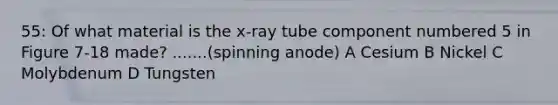 55: Of what material is the x-ray tube component numbered 5 in Figure 7-18 made? .......(spinning anode) A Cesium B Nickel C Molybdenum D Tungsten