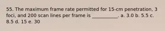 55. The maximum frame rate permitted for 15-cm penetration, 3 foci, and 200 scan lines per frame is ___________. a. 3.0 b. 5.5 c. 8.5 d. 15 e. 30