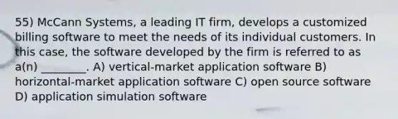 55) McCann Systems, a leading IT firm, develops a customized billing software to meet the needs of its individual customers. In this case, the software developed by the firm is referred to as a(n) ________. A) vertical-market application software B) horizontal-market application software C) open source software D) application simulation software