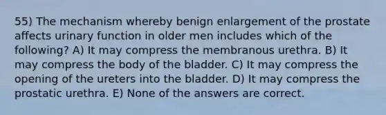 55) The mechanism whereby benign enlargement of the prostate affects urinary function in older men includes which of the following? A) It may compress the membranous urethra. B) It may compress the body of the bladder. C) It may compress the opening of the ureters into the bladder. D) It may compress the prostatic urethra. E) None of the answers are correct.