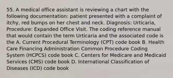 55. A medical office assistant is reviewing a chart with the following documentation: patient presented with a complaint of itchy, red bumps on her chest and neck. Diagnosis: Urticaria, Procedure: Expanded Office Visit. The coding reference manual that would contain the term Urticaria and the associated code is the A. Current Procedural Terminology (CPT) code book B. Health Care Financing Administration Common Procedure Coding System (HCPCS) code book C. Centers for Medicare and Medicaid Services (CMS) code book D. International Classification of Diseases (ICD) code book