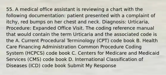 55. A medical office assistant is reviewing a chart with the following documentation: patient presented with a complaint of itchy, red bumps on her chest and neck. Diagnosis: Urticaria, Procedure: Expanded Office Visit. The coding reference manual that would contain the term Urticaria and the associated code is the A. Current Procedural Terminology (CPT) code book B. Health Care Financing Administration Common Procedure Coding System (HCPCS) code book C. Centers for Medicare and Medicaid Services (CMS) code book D. International Classification of Diseases (ICD) code book Submit My Response