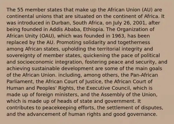 The 55 member states that make up the African Union (AU) are continental unions that are situated on the continent of Africa. It was introduced in Durban, South Africa, on July 26, 2001, after being founded in Addis Ababa, Ethiopia. The Organization of African Unity (OAU), which was founded in 1963, has been replaced by the AU. Promoting solidarity and togetherness among African states, upholding the territorial integrity and sovereignty of member states, quickening the pace of political and socioeconomic integration, fostering peace and security, and achieving sustainable development are some of the main goals of the African Union. including, among others, the Pan-African Parliament, the African Court of Justice, the African Court of Human and Peoples' Rights, the Executive Council, which is made up of foreign ministers, and the Assembly of the Union, which is made up of heads of state and government. It contributes to peacekeeping efforts, the settlement of disputes, and the advancement of human rights and good governance.