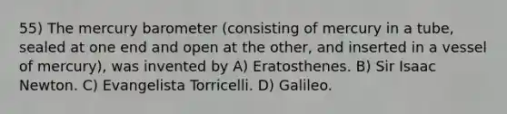 55) The mercury barometer (consisting of mercury in a tube, sealed at one end and open at the other, and inserted in a vessel of mercury), was invented by A) Eratosthenes. B) Sir Isaac Newton. C) Evangelista Torricelli. D) Galileo.