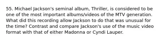 55. Michael Jackson's seminal album, Thriller, is considered to be one of the most important albums/videos of the MTV generation. What did this recording allow Jackson to do that was unusual for the time? Contrast and compare Jackson's use of the music video format with that of either Madonna or Cyndi Lauper.