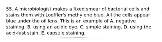 55. A microbiologist makes a fixed smear of bacterial cells and stains them with Loeffler's methylene blue. All the cells appear blue under the oil lens. This is an example of A. negative staining. B. using an acidic dye. C. simple staining. D. using the acid-fast stain. E. capsule staining.