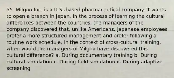 55. MiIgno Inc. is a U.S.-based pharmaceutical company. It wants to open a branch in Japan. In the process of learning the cultural differences between the countries, the managers of the company discovered that, unlike Americans, Japanese employees prefer a more structured management and prefer following a routine work schedule. In the context of cross-cultural training, when would the managers of Milgno have discovered this cultural difference? a. During documentary training b. During cultural simulation c. During field simulation d. During adaptive screening