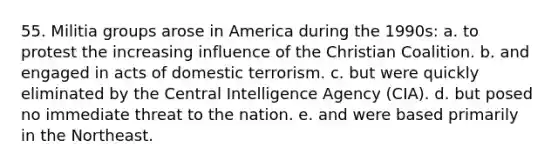 55. Militia groups arose in America during the 1990s: a. to protest the increasing influence of the Christian Coalition. b. and engaged in acts of domestic terrorism. c. but were quickly eliminated by the Central Intelligence Agency (CIA). d. but posed no immediate threat to the nation. e. and were based primarily in the Northeast.