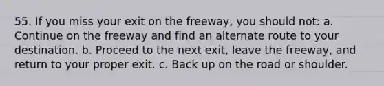 55. If you miss your exit on the freeway, you should not: a. Continue on the freeway and find an alternate route to your destination. b. Proceed to the next exit, leave the freeway, and return to your proper exit. c. Back up on the road or shoulder.