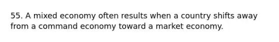 55. A mixed economy often results when a country shifts away from a command economy toward a market economy.