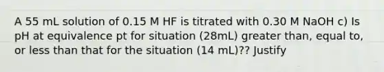 A 55 mL solution of 0.15 M HF is titrated with 0.30 M NaOH c) Is pH at equivalence pt for situation (28mL) greater than, equal to, or less than that for the situation (14 mL)?? Justify