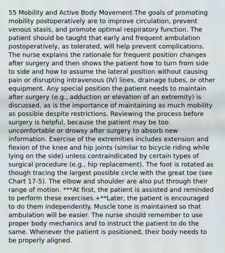 55 Mobility and Active Body Movement The goals of promoting mobility postoperatively are to improve circulation, prevent venous stasis, and promote optimal respiratory function. The patient should be taught that early and frequent ambulation postoperatively, as tolerated, will help prevent complications. The nurse explains the rationale for frequent position changes after surgery and then shows the patient how to turn from side to side and how to assume the lateral position without causing pain or disrupting intravenous (IV) lines, drainage tubes, or other equipment. Any special position the patient needs to maintain after surgery (e.g., adduction or elevation of an extremity) is discussed, as is the importance of maintaining as much mobility as possible despite restrictions. Reviewing the process before surgery is helpful, because the patient may be too uncomfortable or drowsy after surgery to absorb new information. Exercise of the extremities includes extension and flexion of the knee and hip joints (similar to bicycle riding while lying on the side) unless contraindicated by certain types of surgical procedure (e.g., hip replacement). The foot is rotated as though tracing the largest possible circle with the great toe (see Chart 17-5). The elbow and shoulder are also put through their range of motion. ***At first, the patient is assisted and reminded to perform these exercises.+**Later, the patient is encouraged to do them independently. Muscle tone is maintained so that ambulation will be easier. The nurse should remember to use proper body mechanics and to instruct the patient to do the same. Whenever the patient is positioned, their body needs to be properly aligned.