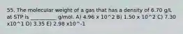 55. The molecular weight of a gas that has a density of 6.70 g/L at STP is __________ g/mol. A) 4.96 x 10^2 B) 1.50 x 10^2 C) 7.30 x10^1 D) 3.35 E) 2.98 x10^-1