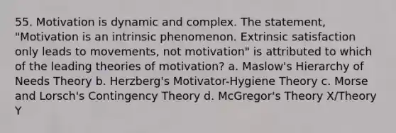 55. Motivation is dynamic and complex. The statement, "Motivation is an intrinsic phenomenon. Extrinsic satisfaction only leads to movements, not motivation" is attributed to which of the leading theories of motivation? a. Maslow's Hierarchy of Needs Theory b. Herzberg's Motivator-Hygiene Theory c. Morse and Lorsch's Contingency Theory d. McGregor's Theory X/Theory Y