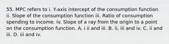 55. MPC refers to i. Y-axis intercept of the consumption function ii. Slope of the consumption function iii. Ratio of consumption spending to income. iv. Slope of a ray from the origin to a point on the consumption function. A. i ii and iii. B. ii, iii and iv. C. ii and iii. D. iii and iv.