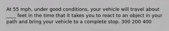 At 55 mph, under good conditions, your vehicle will travel about ____ feet in the time that it takes you to react to an object in your path and bring your vehicle to a complete stop. 300 200 400