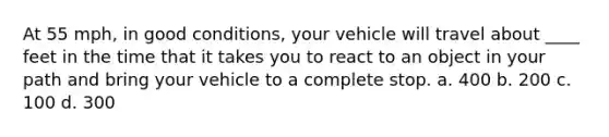 At 55 mph, in good conditions, your vehicle will travel about ____ feet in the time that it takes you to react to an object in your path and bring your vehicle to a complete stop. a. 400 b. 200 c. 100 d. 300