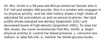 55. Mrs. Smith is a 59-year-old African-American female who is 5'2" tall and weighs 180 pounds. She is a smoker who engages in no physical activity, and her diet history shows a high intake of saturated fat and sodium as well as excess kcalories. Her lipid profile shows elevated low-density lipoprotein (LDL) and decreased levels of high-density lipoprotein (HDL). To raise her HDL levels, the nurse recommends that Mrs. Smith: a. begin physical activity. b. control her blood pressure. c. consume less sodium. d. take fish oils. e. monitor her blood glucose levels.