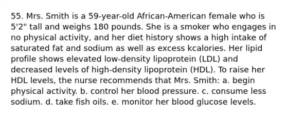 55. Mrs. Smith is a 59-year-old African-American female who is 5'2" tall and weighs 180 pounds. She is a smoker who engages in no physical activity, and her diet history shows a high intake of saturated fat and sodium as well as excess kcalories. Her lipid profile shows elevated low-density lipoprotein (LDL) and decreased levels of high-density lipoprotein (HDL). To raise her HDL levels, the nurse recommends that Mrs. Smith: a. begin physical activity. b. control her blood pressure. c. consume less sodium. d. take fish oils. e. monitor her blood glucose levels.