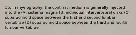 55. In myelography, the contrast medium is generally injected into the (A) cisterna magna (B) individual intervertebral disks (C) subarachnoid space between the first and second lumbar vertebrae (D) subarachnoid space between the third and fourth lumbar vertebrae