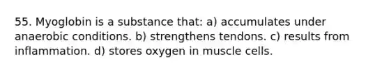 55. Myoglobin is a substance that: a) accumulates under anaerobic conditions. b) strengthens tendons. c) results from inflammation. d) stores oxygen in muscle cells.