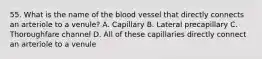 55. What is the name of the blood vessel that directly connects an arteriole to a venule? A. Capillary B. Lateral precapillary C. Thoroughfare channel D. All of these capillaries directly connect an arteriole to a venule