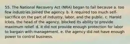 55. The National Recovery Act (NRA) began to fail because a. too few industries joined the agency. b. it required too much self-sacrifice on the part of industry, labor, and the public. c. Harold Ickes, the head of the agency, blocked its ability to provide maximum relief. d. it did not provide enough protection for labor to bargain with management. e. the agency did not have enough power to control business.