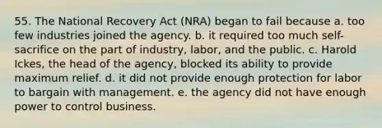 55. The National Recovery Act (NRA) began to fail because a. too few industries joined the agency. b. it required too much self-sacrifice on the part of industry, labor, and the public. c. Harold Ickes, the head of the agency, blocked its ability to provide maximum relief. d. it did not provide enough protection for labor to bargain with management. e. the agency did not have enough power to control business.