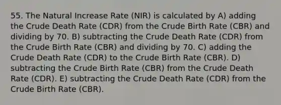 55. The Natural Increase Rate (NIR) is calculated by A) adding the Crude Death Rate (CDR) from the Crude Birth Rate (CBR) and dividing by 70. B) subtracting the Crude Death Rate (CDR) from the Crude Birth Rate (CBR) and dividing by 70. C) adding the Crude Death Rate (CDR) to the Crude Birth Rate (CBR). D) subtracting the Crude Birth Rate (CBR) from the Crude Death Rate (CDR). E) subtracting the Crude Death Rate (CDR) from the Crude Birth Rate (CBR).