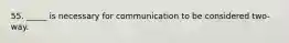 55. _____ is necessary for communication to be considered two-way.