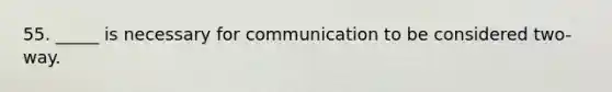 55. _____ is necessary for communication to be considered two-way.