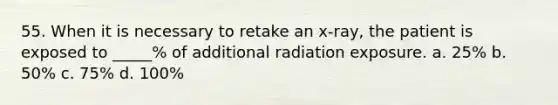 55. When it is necessary to retake an x-ray, the patient is exposed to _____% of additional radiation exposure. a. 25% b. 50% c. 75% d. 100%