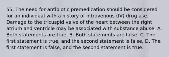 55. The need for antibiotic premedication should be considered for an individual with a history of intravenous (IV) drug use. Damage to the tricuspid valve of the heart between the right atrium and ventricle may be associated with substance abuse. A. Both statements are true. B. Both statements are false. C. The first statement is true, and the second statement is false. D. The first statement is false, and the second statement is true.