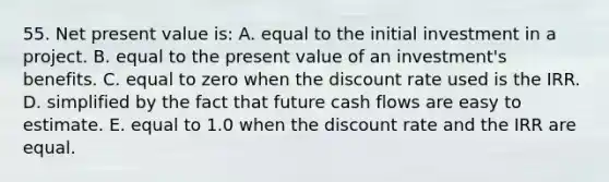 55. Net present value is: A. equal to the initial investment in a project. B. equal to the present value of an investment's benefits. C. equal to zero when the discount rate used is the IRR. D. simplified by the fact that future cash flows are easy to estimate. E. equal to 1.0 when the discount rate and the IRR are equal.