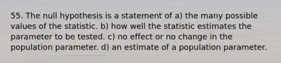 55. The null hypothesis is a statement of a) the many possible values of the statistic. b) how well the statistic estimates the parameter to be tested. c) no effect or no change in the population parameter. d) an estimate of a population parameter.