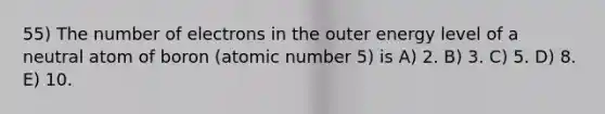 55) The number of electrons in the outer energy level of a neutral atom of boron (atomic number 5) is A) 2. B) 3. C) 5. D) 8. E) 10.