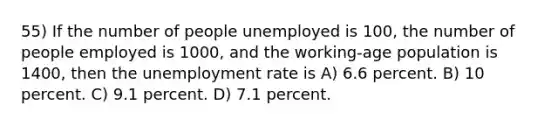 55) If the number of people unemployed is 100, the number of people employed is 1000, and the working-age population is 1400, then the unemployment rate is A) 6.6 percent. B) 10 percent. C) 9.1 percent. D) 7.1 percent.