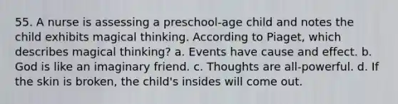 55. A nurse is assessing a preschool-age child and notes the child exhibits magical thinking. According to Piaget, which describes magical thinking? a. Events have cause and effect. b. God is like an imaginary friend. c. Thoughts are all-powerful. d. If the skin is broken, the child's insides will come out.