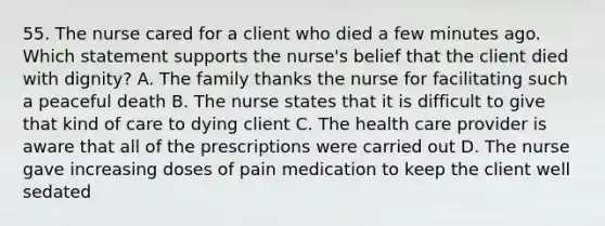 55. The nurse cared for a client who died a few minutes ago. Which statement supports the nurse's belief that the client died with dignity? A. The family thanks the nurse for facilitating such a peaceful death B. The nurse states that it is difficult to give that kind of care to dying client C. The health care provider is aware that all of the prescriptions were carried out D. The nurse gave increasing doses of pain medication to keep the client well sedated