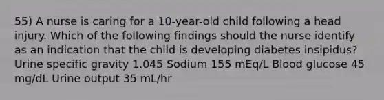 55) A nurse is caring for a 10-year-old child following a head injury. Which of the following findings should the nurse identify as an indication that the child is developing diabetes insipidus? Urine specific gravity 1.045 Sodium 155 mEq/L Blood glucose 45 mg/dL Urine output 35 mL/hr