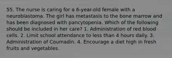 55. The nurse is caring for a 6-year-old female with a neuroblastoma. The girl has metastasis to the bone marrow and has been diagnosed with pancytopenia. Which of the following should be included in her care? 1. Administration of red blood cells. 2. Limit school attendance to less than 4 hours daily. 3. Administration of Coumadin. 4. Encourage a diet high in fresh fruits and vegetables.