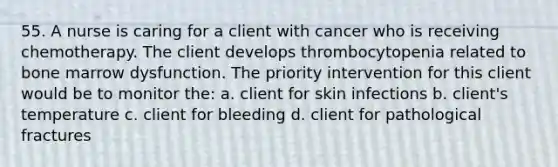 55. A nurse is caring for a client with cancer who is receiving chemotherapy. The client develops thrombocytopenia related to bone marrow dysfunction. The priority intervention for this client would be to monitor the: a. client for skin infections b. client's temperature c. client for bleeding d. client for pathological fractures