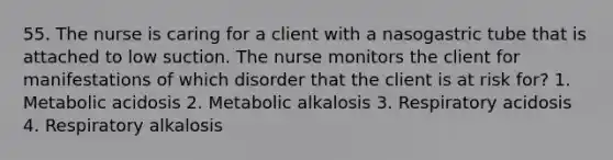 55. The nurse is caring for a client with a nasogastric tube that is attached to low suction. The nurse monitors the client for manifestations of which disorder that the client is at risk for? 1. Metabolic acidosis 2. Metabolic alkalosis 3. Respiratory acidosis 4. Respiratory alkalosis