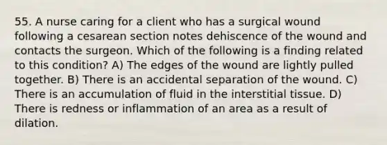 55. A nurse caring for a client who has a surgical wound following a cesarean section notes dehiscence of the wound and contacts the surgeon. Which of the following is a finding related to this condition? A) The edges of the wound are lightly pulled together. B) There is an accidental separation of the wound. C) There is an accumulation of fluid in the interstitial tissue. D) There is redness or inflammation of an area as a result of dilation.