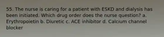 55. The nurse is caring for a patient with ESKD and dialysis has been initiated. Which drug order does the nurse question? a. Erythropoietin b. Diuretic c. ACE inhibitor d. Calcium channel blocker