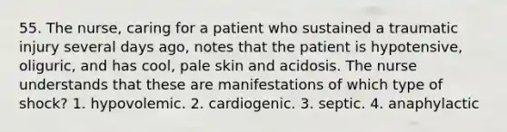 55. The nurse, caring for a patient who sustained a traumatic injury several days ago, notes that the patient is hypotensive, oliguric, and has cool, pale skin and acidosis. The nurse understands that these are manifestations of which type of shock? 1. hypovolemic. 2. cardiogenic. 3. septic. 4. anaphylactic