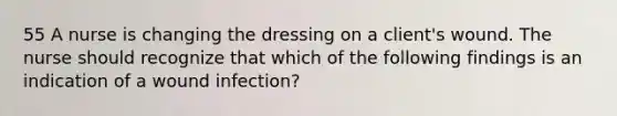 55 A nurse is changing the dressing on a client's wound. The nurse should recognize that which of the following findings is an indication of a wound infection?